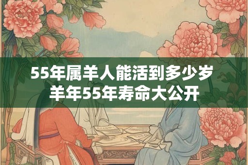 55年属羊人能活到多少岁 羊年55年寿命大公开