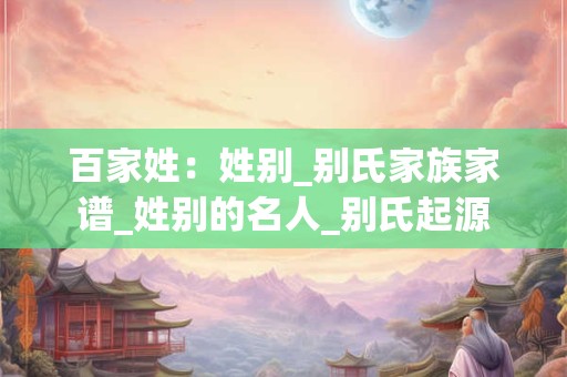 百家姓：姓别_别氏家族家谱_姓别的名人_别氏起源