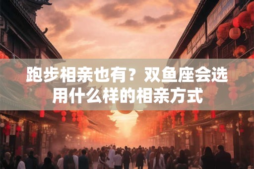 跑步相亲也有？双鱼座会选用什么样的相亲方式