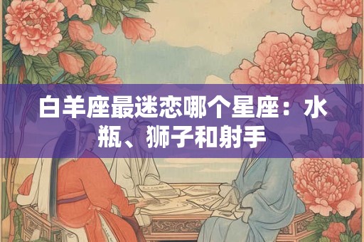 白羊座最迷恋哪个星座:水瓶、狮子和射手 白羊座最迷恋哪个星座:水瓶、狮子和射手