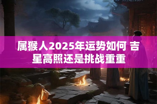 属猴人2025年运势如何 吉星高照还是挑战重重