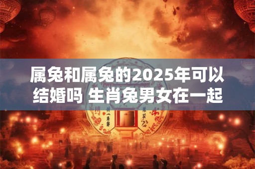 属兔和属兔的2026年可以结婚吗 生肖兔男女在一起合适不 属兔和属兔的2026年可以结婚吗 生肖兔男女在一起合适不