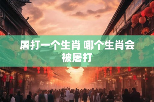 屠打一个生肖 哪个生肖会被屠打 屠打一个生肖 哪个生肖会被屠打
