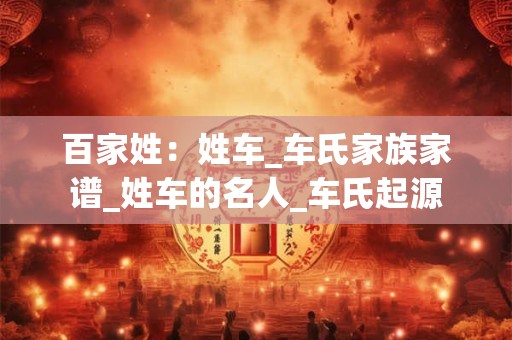 百家姓:姓车_车氏家族家谱_姓车的名人_车氏起源 百家姓:姓车_车氏家族家谱_姓车的名人_车氏起源