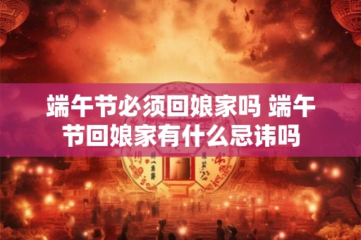 端午节必须回娘家吗 端午节回娘家有什么忌讳吗 端午节必须回娘家吗 端午节回娘家有什么忌讳吗