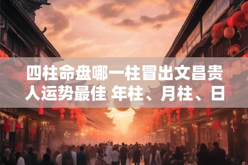 四柱命盘哪一柱冒出文昌贵人运势最佳 年柱、月柱、日柱、时柱解析 四柱命盘哪一柱冒出文昌贵人运势最佳 年柱、月柱、日柱、时柱解析