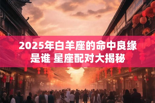 2025年白羊座的命中良缘是谁 星座配对大揭秘 2025年白羊座的命中良缘是谁 星座配对大揭秘