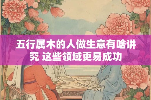 五行属木的人做生意有啥讲究 这些领域更易成功