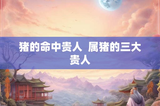 猪的命中贵人  属猪的三大贵人