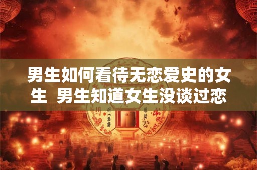 男生如何看待无恋爱史的女生  男生知道女生没谈过恋爱会怎样