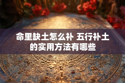 详细阅读:命里缺土怎么补 五行补土的实用方法有哪些 命里缺土怎么补 五行补土的实用方法有哪些