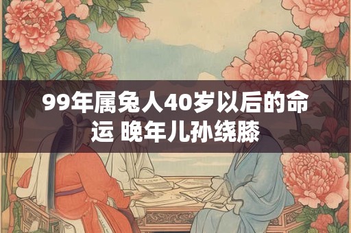 99年属兔人40岁以后的命运 晚年儿孙绕膝