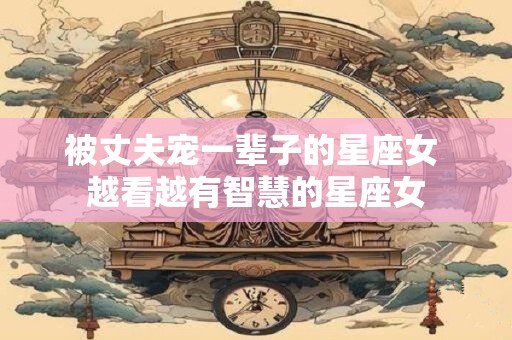 被丈夫宠一辈子的星座女 越看越有智慧的星座女