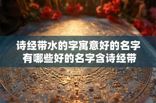 诗经带水的字寓意好的名字 有哪些好的名字含诗经带水的字呢