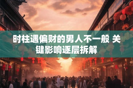 时柱遇偏财的男人不一般 关键影响逐层拆解