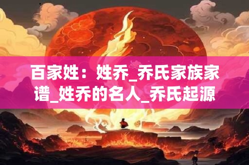 百家姓：姓乔_乔氏家族家谱_姓乔的名人_乔氏起源