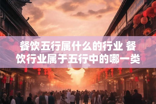餐饮五行属什么的行业 餐饮行业属于五行中的哪一类