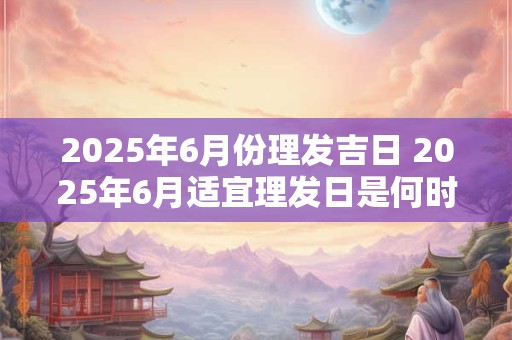 2025年6月份理发吉日 2025年6月适宜理发日是何时