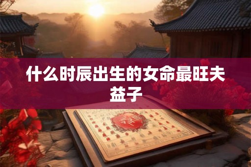 什么时辰出生的女命最旺夫益子