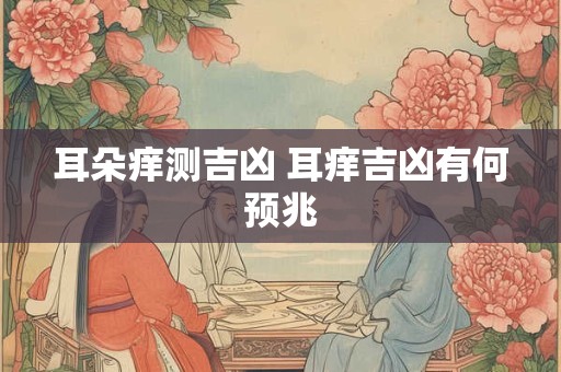 耳朵痒测吉凶 耳痒吉凶有何预兆