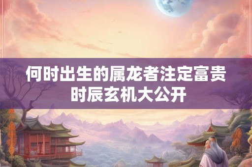 何时出生的属龙者注定富贵 时辰玄机大公开