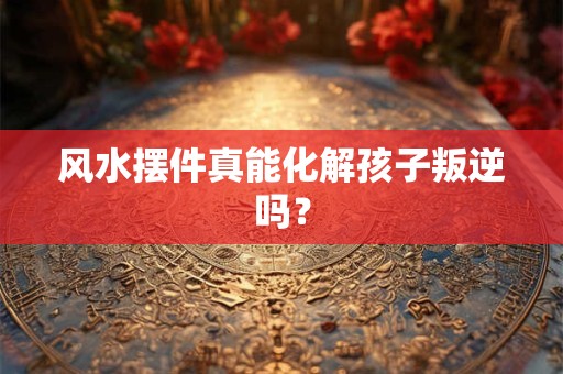 风水摆件真能化解孩子叛逆吗？