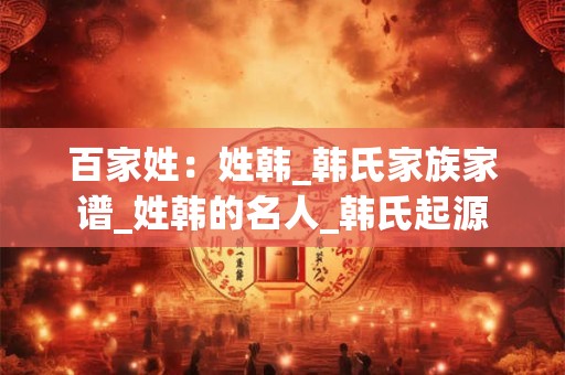 百家姓：姓韩_韩氏家族家谱_姓韩的名人_韩氏起源