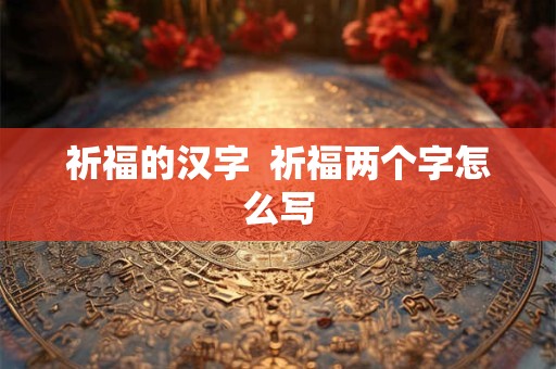 详细阅读:祈福的汉字 祈福两个字怎么写 祈福的汉字 祈福两个字怎么写