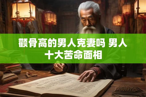 颧骨高的男人克妻吗 男人十大苦命面相 颧骨高的男人克妻吗 男人十大苦命面相
