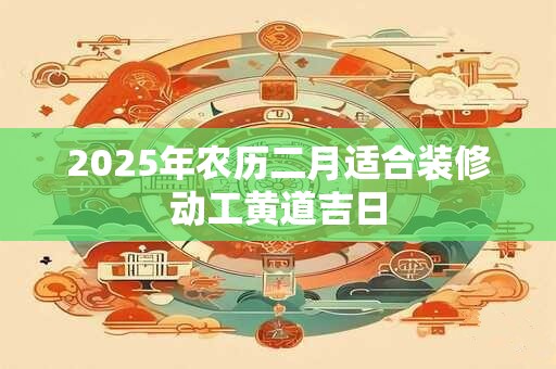 2025年农历二月适合装修动工黄道吉日 2025年农历二月适合装修动工黄道吉日