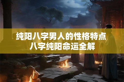 纯阳八字男人的性格特点 八字纯阳命运全解 纯阳八字男人的性格特点 八字纯阳命运全解