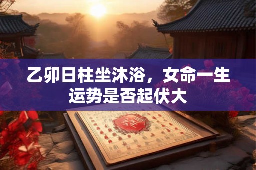 乙卯日柱坐沐浴，女命一生运势是否起伏大