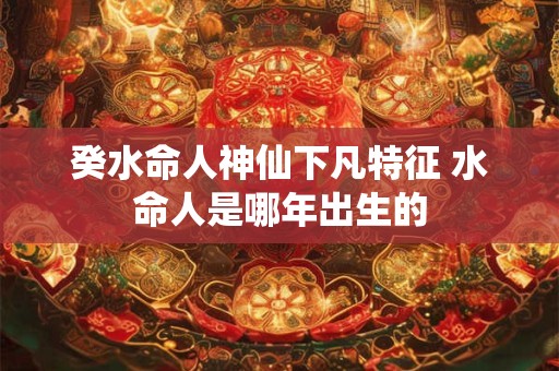 癸水命人神仙下凡特征 水命人是哪年出生的