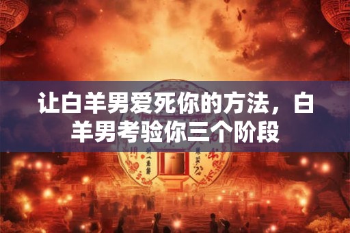 让白羊男爱死你的方法,白羊男考验你三个阶段 让白羊男爱死你的方法,白羊男考验你三个阶段