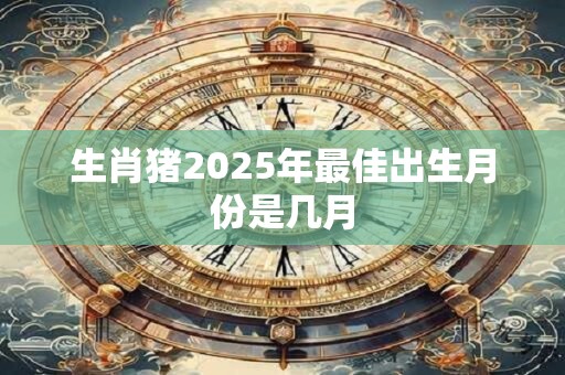 生肖猪2025年最佳出生月份是几月 生肖猪2025年最佳出生月份是几月