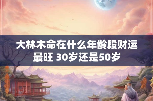 大林木命在什么年龄段财运最旺 30岁还是50岁