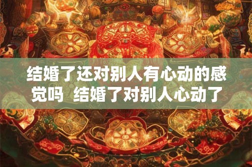 结婚了还对别人有心动的感觉吗  结婚了对别人心动了怎么办
