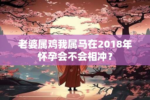 老婆属鸡我属马在2018年怀孕会不会相冲? 老婆属鸡我属马在2018年怀孕会不会相冲?