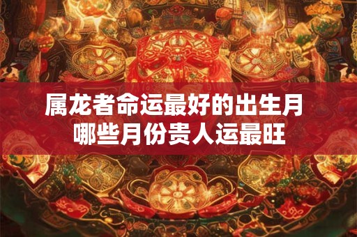 属龙者命运最好的出生月 哪些月份贵人运最旺
