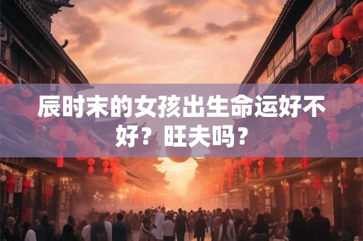 辰时末的女孩出生命运好不好？旺夫吗？