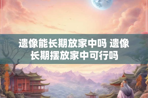 遗像能长期放家中吗 遗像长期摆放家中可行吗