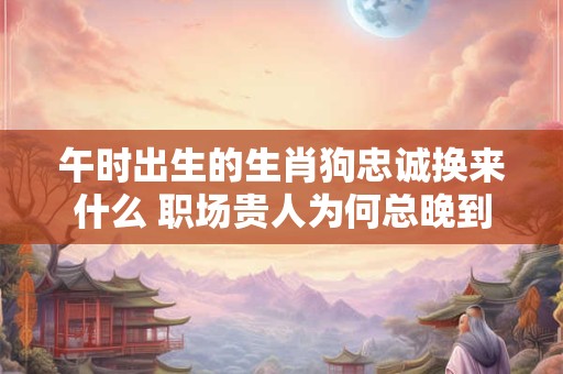 午时出生的生肖狗忠诚换来什么 职场贵人为何总晚到