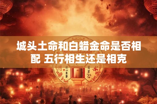 城头土命和白蜡金命是否相配 五行相生还是相克