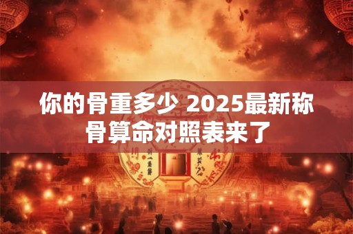你的骨重多少 2025最新称骨算命对照表来了