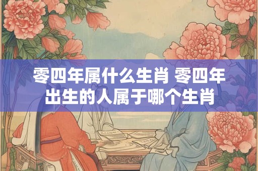 零四年属什么生肖 零四年出生的人属于哪个生肖