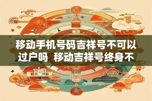 移动手机号码吉祥号不可以过户吗  移动吉祥号终身不能过户