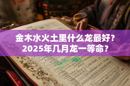 金木水火土里什么龙最好？2025年几月龙一等命？
