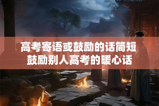 高考寄语或鼓励的话简短 鼓励别人高考的暖心话