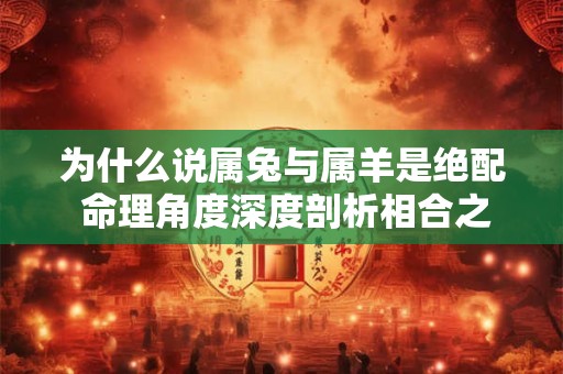 为什么说属兔与属羊是绝配 命理角度深度剖析相合之谜 为什么说属兔与属羊是绝配 命理角度深度剖析相合之谜
