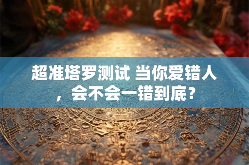 超准塔罗测试 当你爱错人，会不会一错到底？